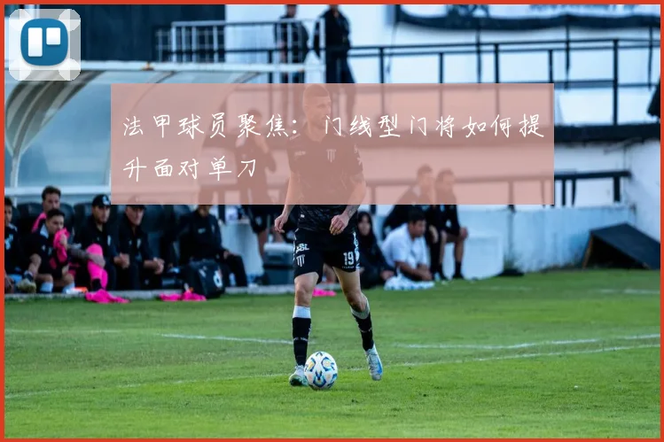 法甲球员聚焦：门线型门将如何提升面对单刀