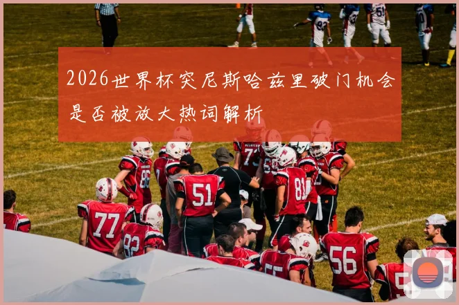 2026世界杯突尼斯哈兹里破门机会是否被放大热词解析