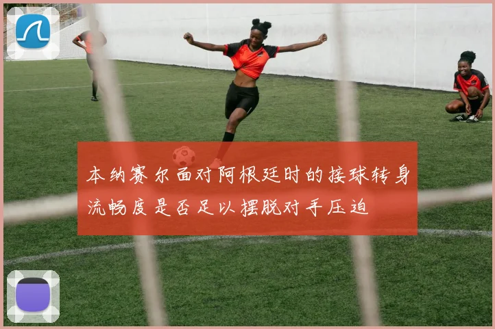 本纳赛尔面对阿根廷时的接球转身流畅度是否足以摆脱对手压迫