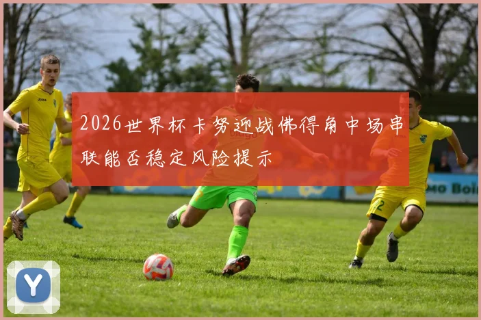 2026世界杯卡努迎战佛得角中场串联能否稳定风险提示