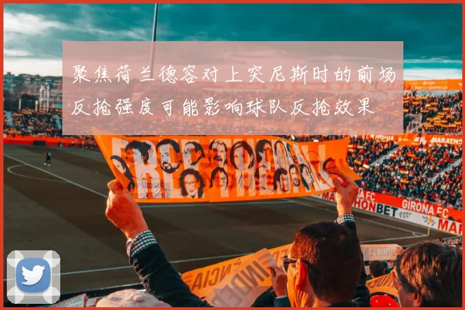 聚焦荷兰德容对上突尼斯时的前场反抢强度可能影响球队反抢效果