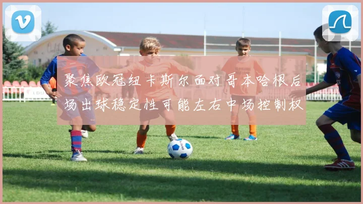 聚焦欧冠纽卡斯尔面对哥本哈根后场出球稳定性可能左右中场控制权