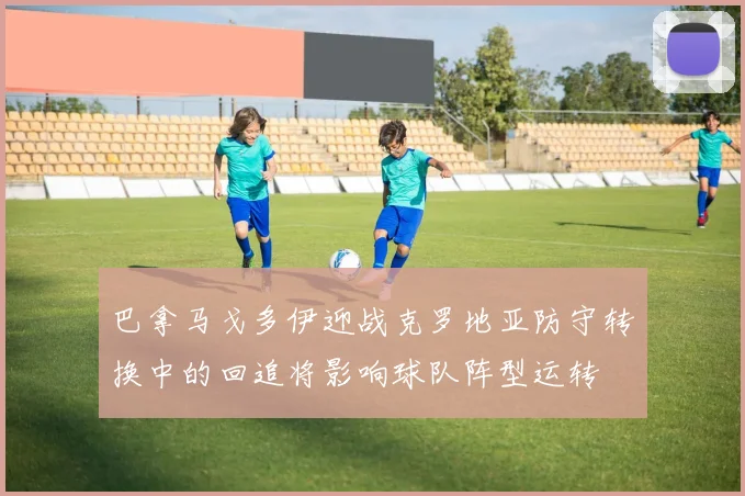 巴拿马戈多伊迎战克罗地亚防守转换中的回追将影响球队阵型运转
