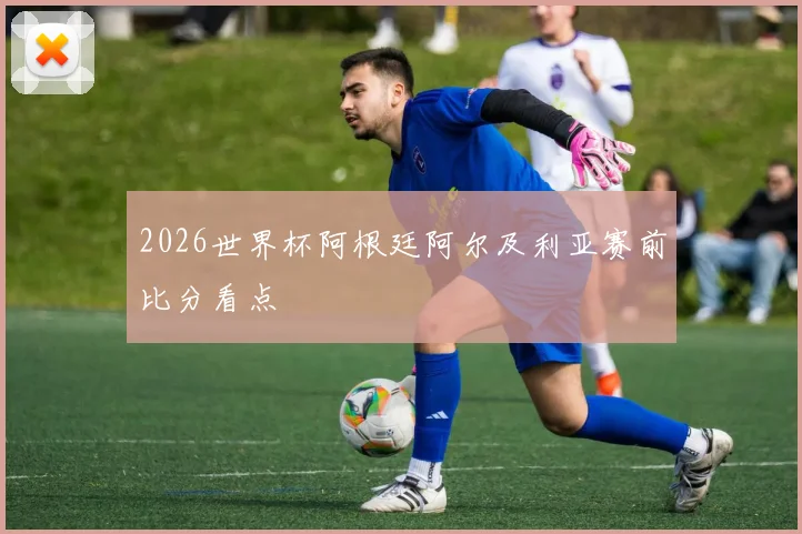 2026世界杯阿根廷阿尔及利亚赛前比分看点
