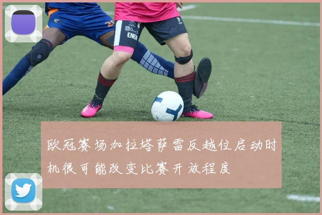 欧冠赛场加拉塔萨雷反越位启动时机很可能改变比赛开放程度