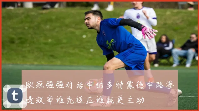 欧冠强强对话中的多特蒙德中路渗透效率谁先适应谁就更主动